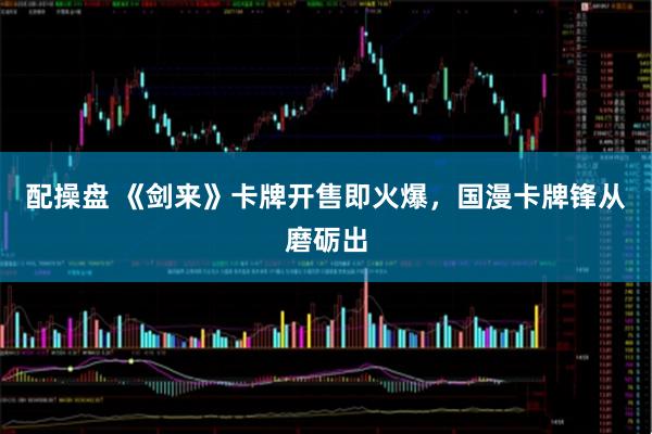 配操盘 《剑来》卡牌开售即火爆，国漫卡牌锋从磨砺出