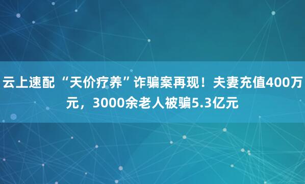 云上速配 “天价疗养”诈骗案再现！夫妻充值400万元，3000余老人被骗5.3亿元