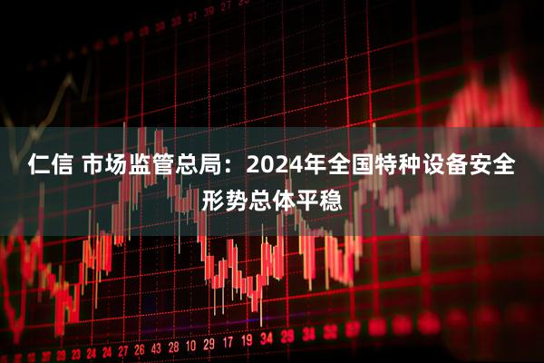 仁信 市场监管总局：2024年全国特种设备安全形势总体平稳