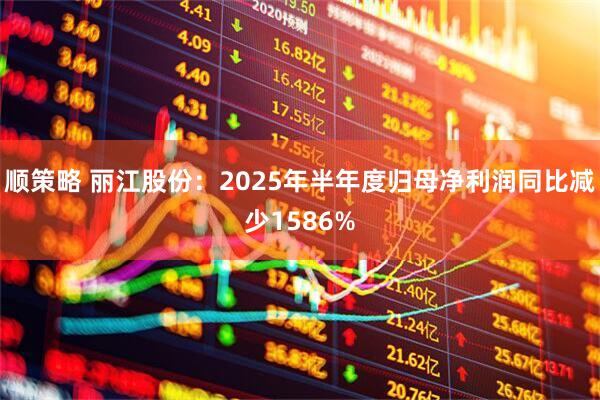 顺策略 丽江股份:2025年半年度归母净利润同比减少1586%