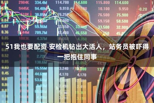 51我也要配资 安检机钻出大活人，站务员被吓得一把抱住同事