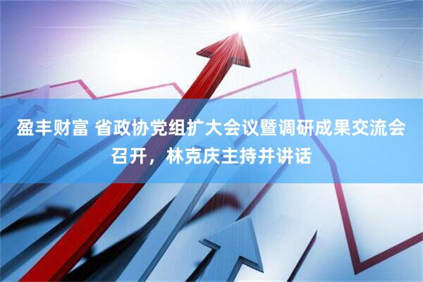 盈丰财富 省政协党组扩大会议暨调研成果交流会召开,林克庆主持并讲话