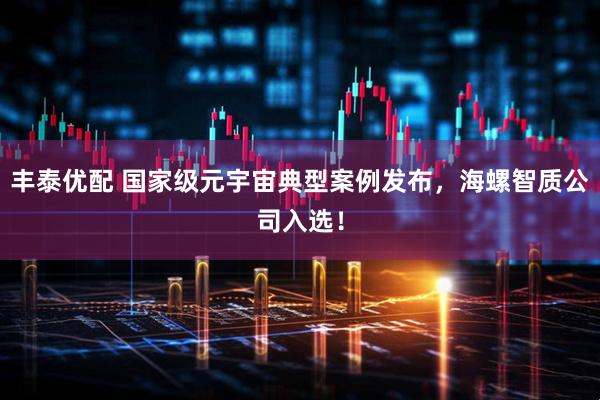 丰泰优配 国家级元宇宙典型案例发布,海螺智质公司入选!