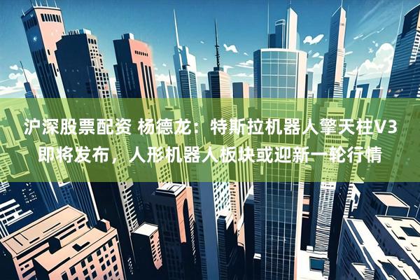 沪深股票配资 杨德龙：特斯拉机器人擎天柱V3即将发布，人形机器人板块或迎新一轮行情